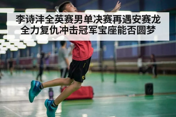 李诗沣全英赛男单决赛再遇安赛龙全力复仇冲击冠军宝座能否圆梦