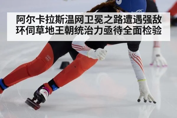阿尔卡拉斯温网卫冕之路遭遇强敌环伺草地王朝统治力亟待全面检验